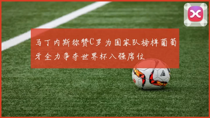 马丁内斯称赞C罗为国家队榜样葡萄牙全力争夺世界杯八强席位