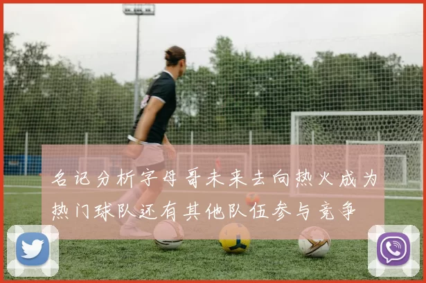 名记分析字母哥未来去向热火成为热门球队还有其他队伍参与竞争