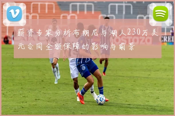 薪资专家分析布朗尼与湖人230万美元合同全额保障的影响与前景