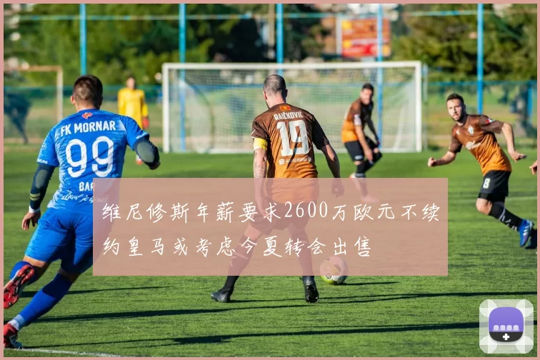 维尼修斯年薪要求2600万欧元不续约皇马或考虑今夏转会出售